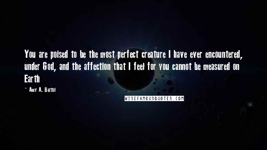 Amy A. Bartol Quotes: You are poised to be the most perfect creature I have ever encountered, under God, and the affection that I feel for you cannot be measured on Earth