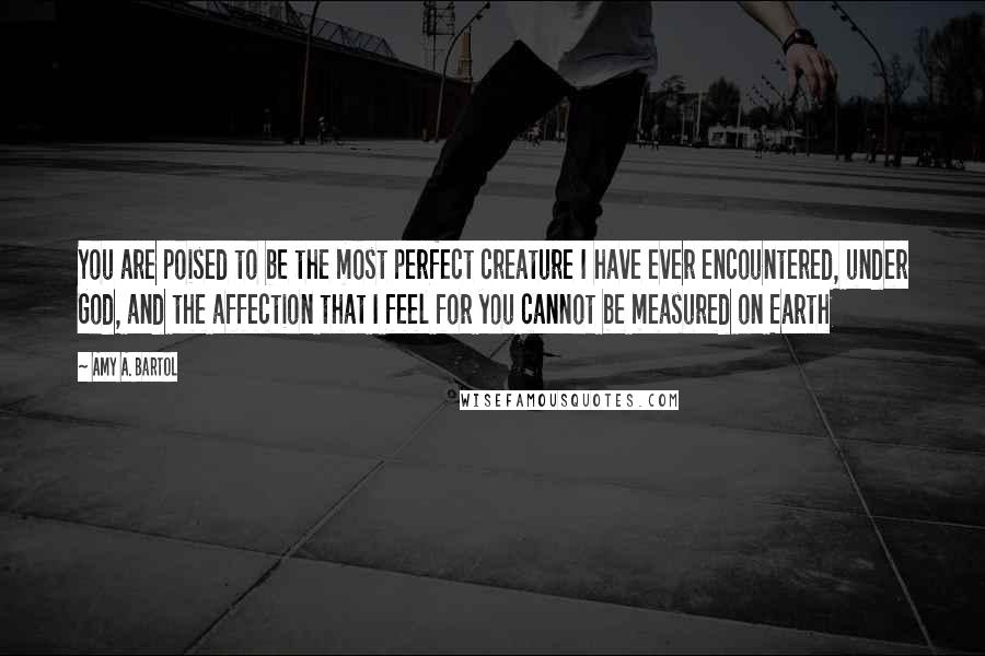 Amy A. Bartol Quotes: You are poised to be the most perfect creature I have ever encountered, under God, and the affection that I feel for you cannot be measured on Earth