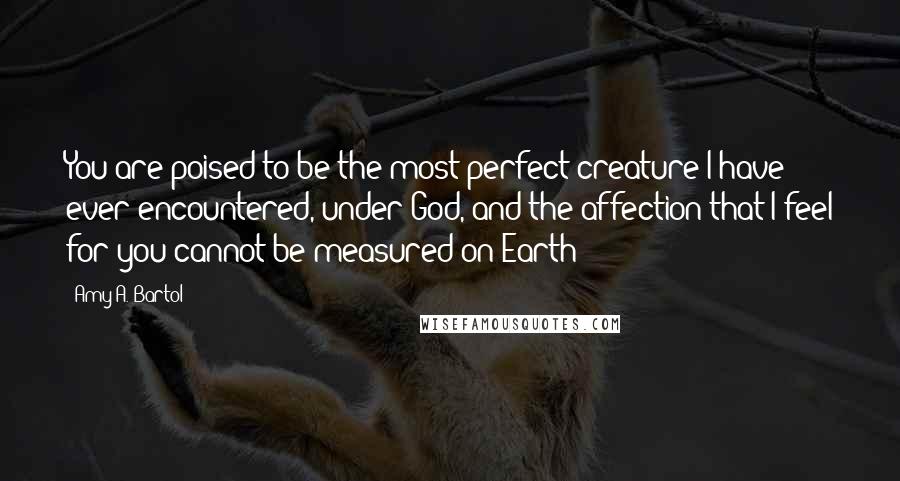 Amy A. Bartol Quotes: You are poised to be the most perfect creature I have ever encountered, under God, and the affection that I feel for you cannot be measured on Earth