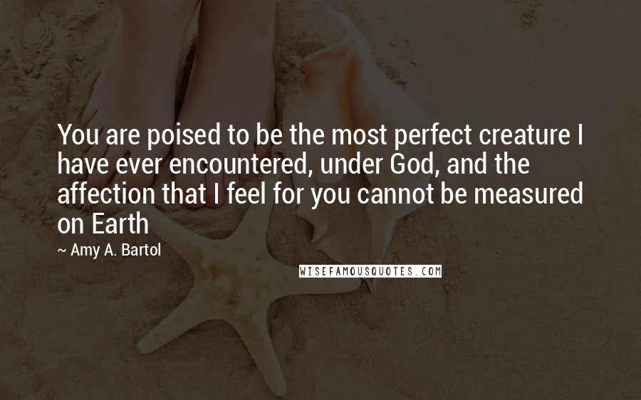 Amy A. Bartol Quotes: You are poised to be the most perfect creature I have ever encountered, under God, and the affection that I feel for you cannot be measured on Earth