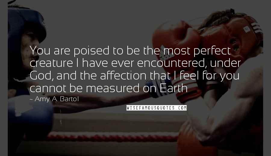 Amy A. Bartol Quotes: You are poised to be the most perfect creature I have ever encountered, under God, and the affection that I feel for you cannot be measured on Earth