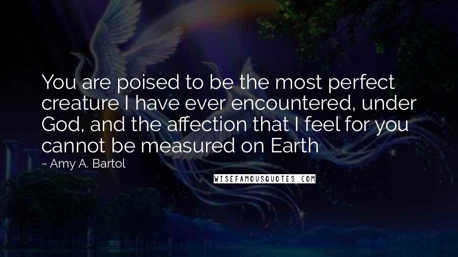 Amy A. Bartol Quotes: You are poised to be the most perfect creature I have ever encountered, under God, and the affection that I feel for you cannot be measured on Earth