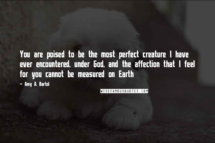 Amy A. Bartol Quotes: You are poised to be the most perfect creature I have ever encountered, under God, and the affection that I feel for you cannot be measured on Earth