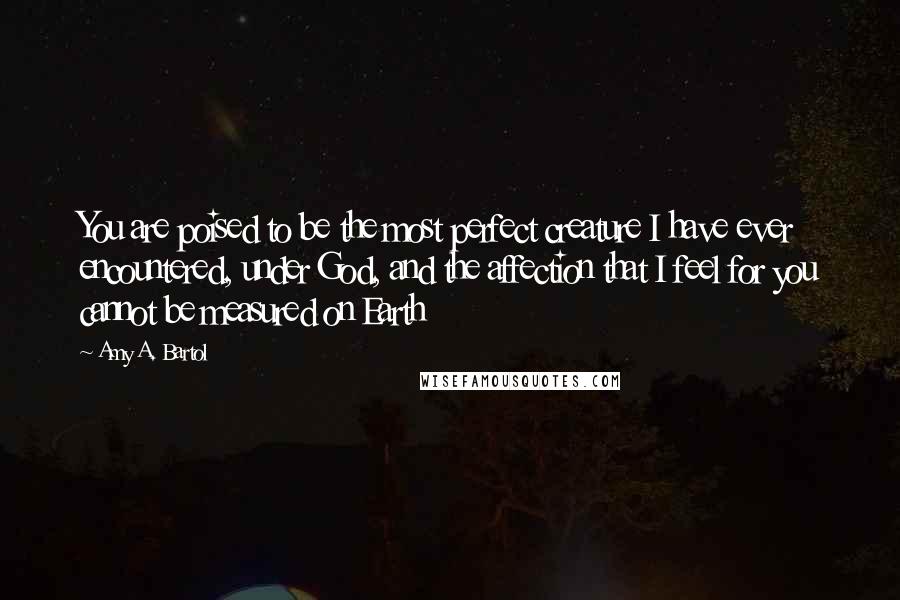 Amy A. Bartol Quotes: You are poised to be the most perfect creature I have ever encountered, under God, and the affection that I feel for you cannot be measured on Earth