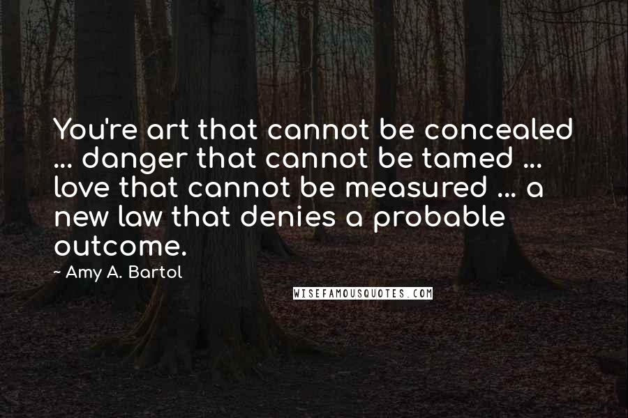 Amy A. Bartol Quotes: You're art that cannot be concealed ... danger that cannot be tamed ... love that cannot be measured ... a new law that denies a probable outcome.