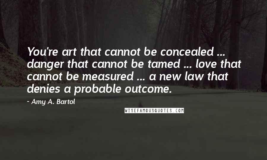 Amy A. Bartol Quotes: You're art that cannot be concealed ... danger that cannot be tamed ... love that cannot be measured ... a new law that denies a probable outcome.