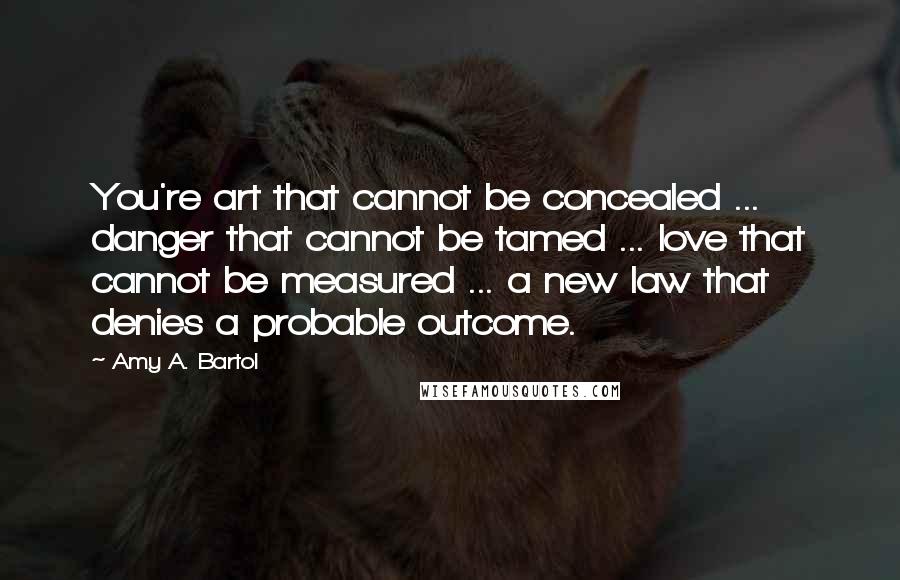 Amy A. Bartol Quotes: You're art that cannot be concealed ... danger that cannot be tamed ... love that cannot be measured ... a new law that denies a probable outcome.