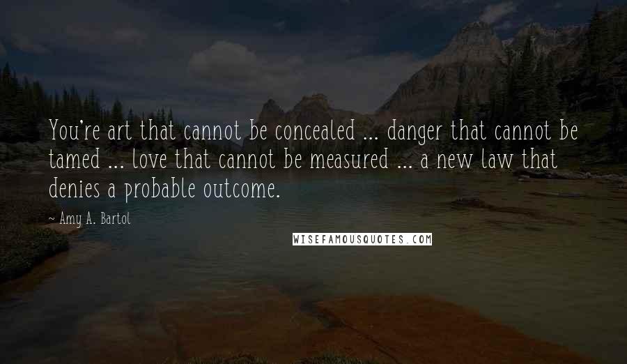 Amy A. Bartol Quotes: You're art that cannot be concealed ... danger that cannot be tamed ... love that cannot be measured ... a new law that denies a probable outcome.