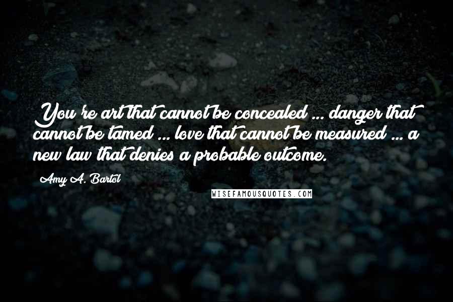 Amy A. Bartol Quotes: You're art that cannot be concealed ... danger that cannot be tamed ... love that cannot be measured ... a new law that denies a probable outcome.