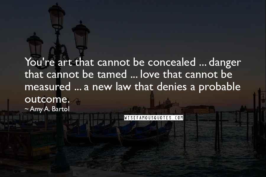 Amy A. Bartol Quotes: You're art that cannot be concealed ... danger that cannot be tamed ... love that cannot be measured ... a new law that denies a probable outcome.