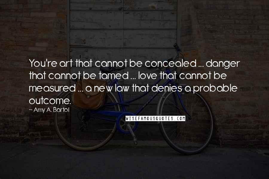 Amy A. Bartol Quotes: You're art that cannot be concealed ... danger that cannot be tamed ... love that cannot be measured ... a new law that denies a probable outcome.