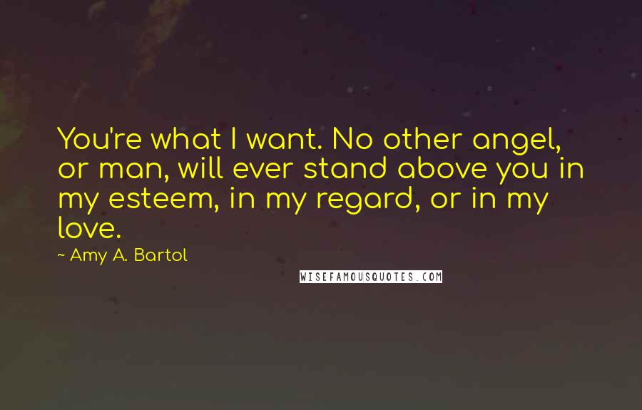 Amy A. Bartol Quotes: You're what I want. No other angel, or man, will ever stand above you in my esteem, in my regard, or in my love.