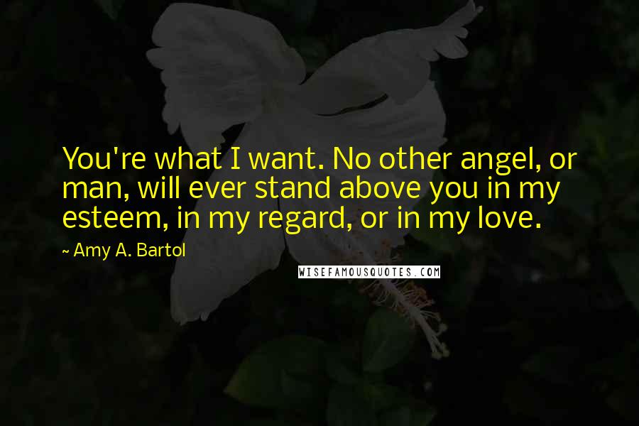 Amy A. Bartol Quotes: You're what I want. No other angel, or man, will ever stand above you in my esteem, in my regard, or in my love.