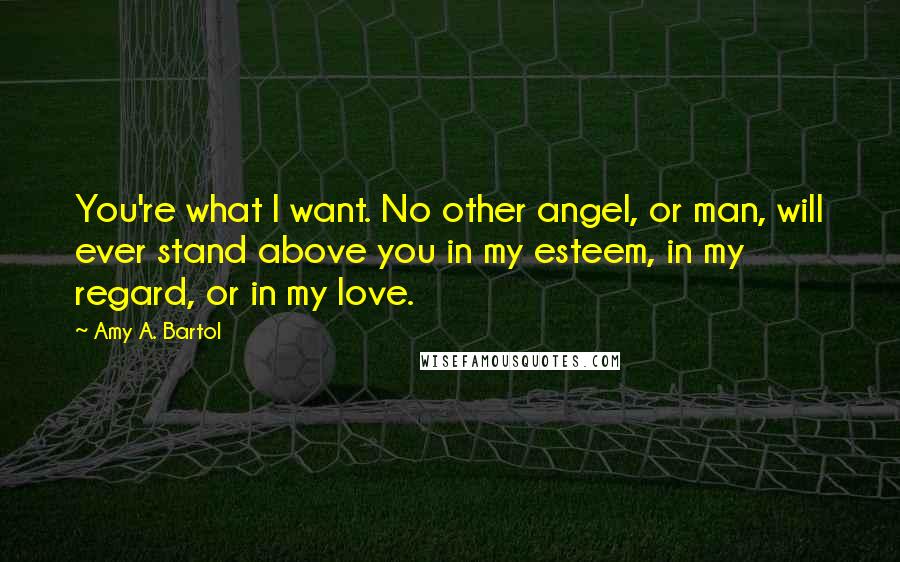 Amy A. Bartol Quotes: You're what I want. No other angel, or man, will ever stand above you in my esteem, in my regard, or in my love.