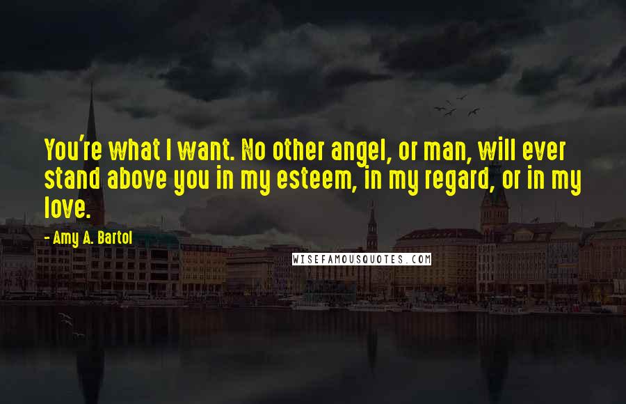 Amy A. Bartol Quotes: You're what I want. No other angel, or man, will ever stand above you in my esteem, in my regard, or in my love.