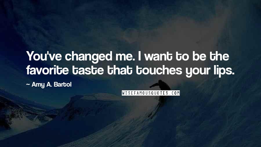 Amy A. Bartol Quotes: You've changed me. I want to be the favorite taste that touches your lips.