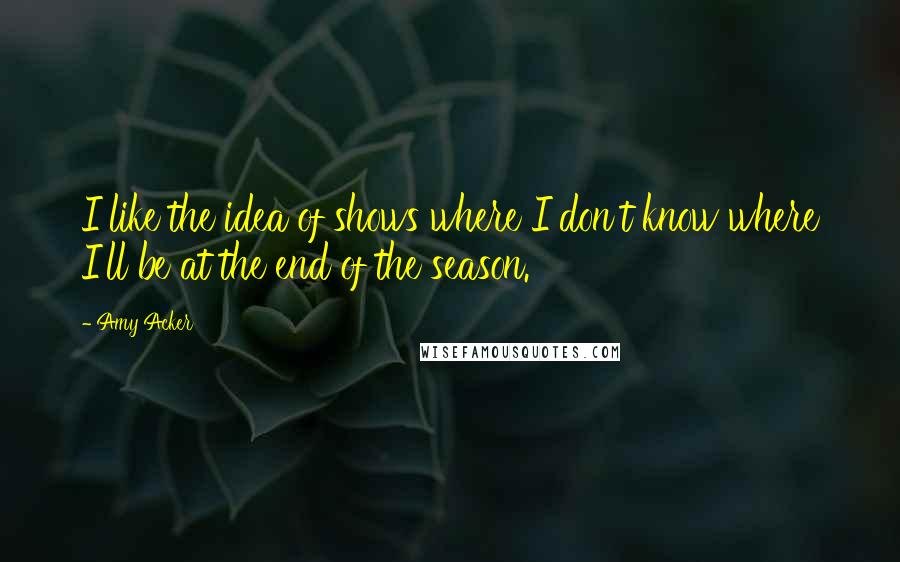 Amy Acker Quotes: I like the idea of shows where I don't know where I'll be at the end of the season.