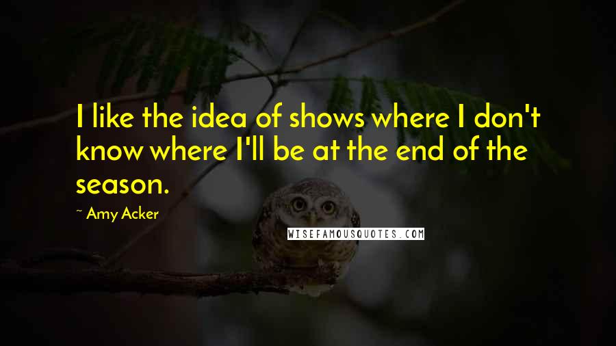 Amy Acker Quotes: I like the idea of shows where I don't know where I'll be at the end of the season.