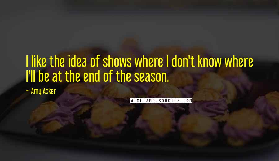 Amy Acker Quotes: I like the idea of shows where I don't know where I'll be at the end of the season.