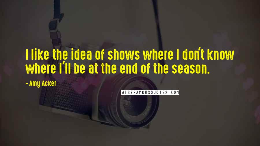 Amy Acker Quotes: I like the idea of shows where I don't know where I'll be at the end of the season.