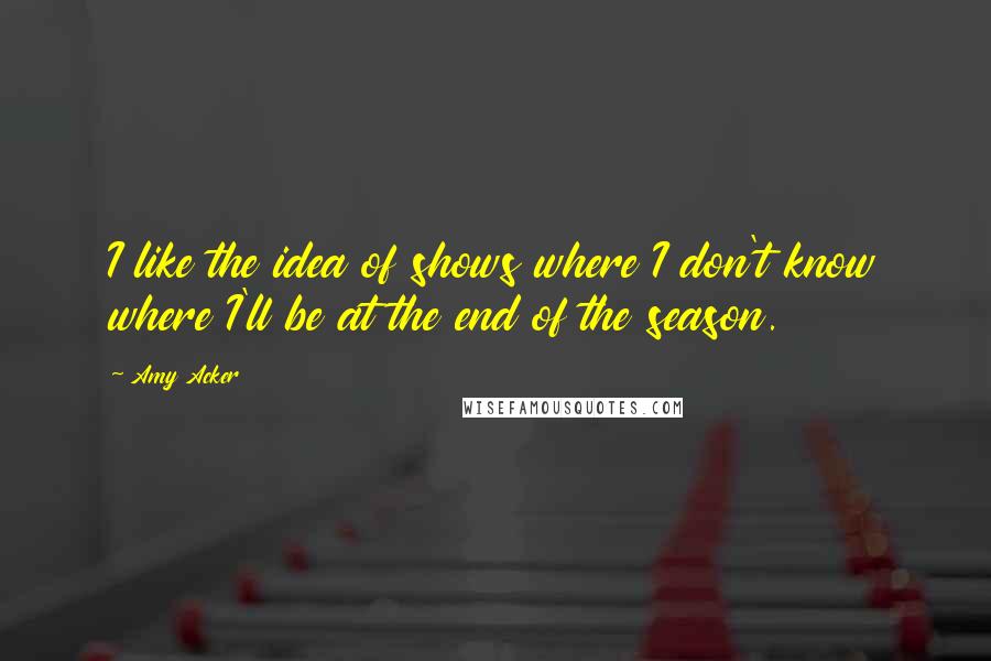 Amy Acker Quotes: I like the idea of shows where I don't know where I'll be at the end of the season.