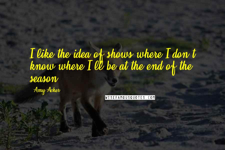 Amy Acker Quotes: I like the idea of shows where I don't know where I'll be at the end of the season.