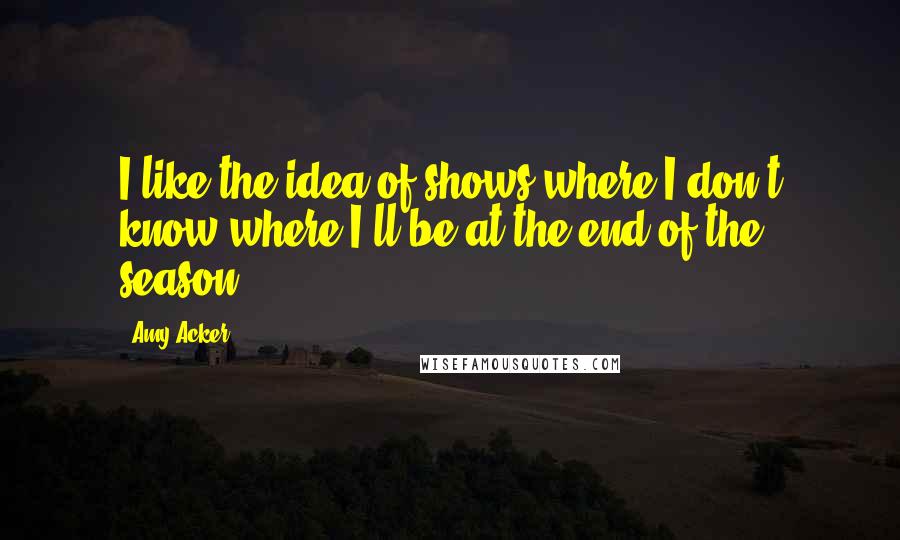 Amy Acker Quotes: I like the idea of shows where I don't know where I'll be at the end of the season.