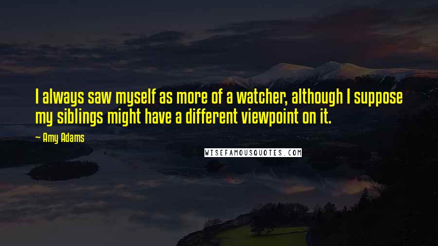 Amy Adams Quotes: I always saw myself as more of a watcher, although I suppose my siblings might have a different viewpoint on it.