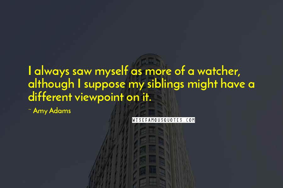 Amy Adams Quotes: I always saw myself as more of a watcher, although I suppose my siblings might have a different viewpoint on it.