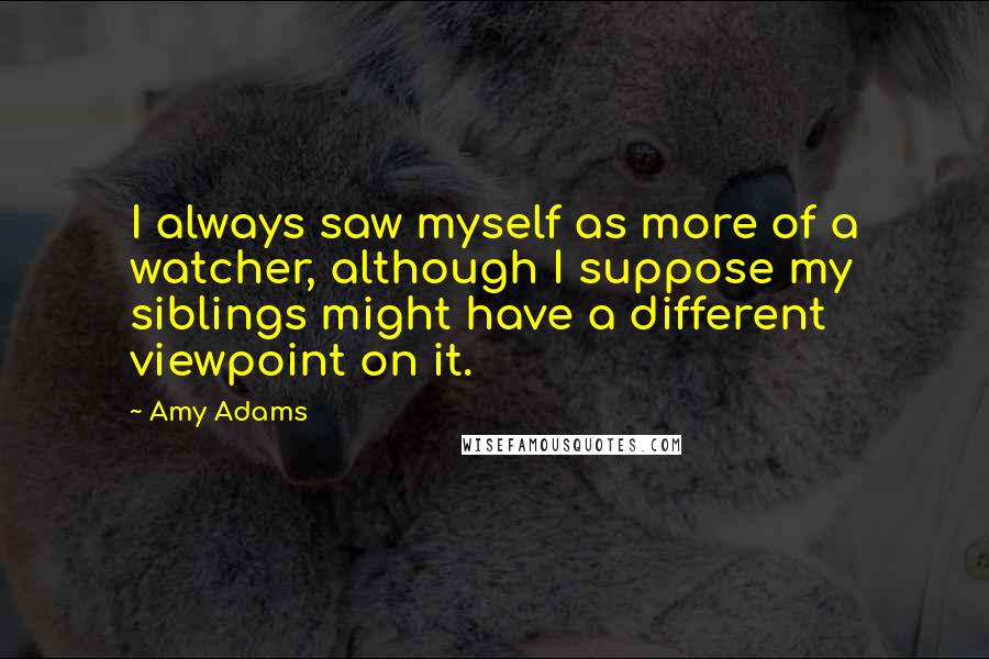 Amy Adams Quotes: I always saw myself as more of a watcher, although I suppose my siblings might have a different viewpoint on it.