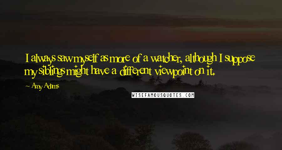 Amy Adams Quotes: I always saw myself as more of a watcher, although I suppose my siblings might have a different viewpoint on it.