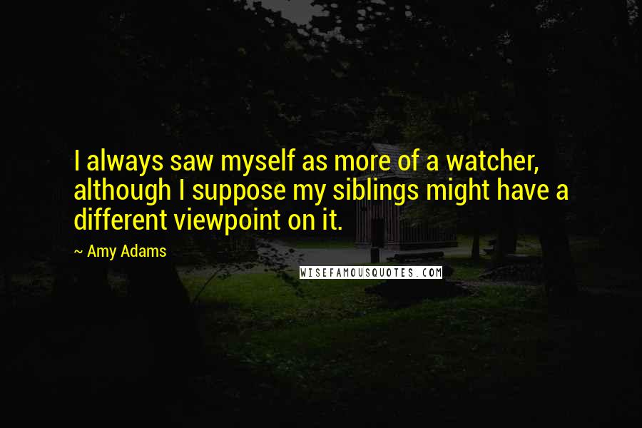 Amy Adams Quotes: I always saw myself as more of a watcher, although I suppose my siblings might have a different viewpoint on it.