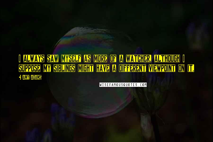 Amy Adams Quotes: I always saw myself as more of a watcher, although I suppose my siblings might have a different viewpoint on it.