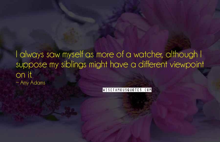 Amy Adams Quotes: I always saw myself as more of a watcher, although I suppose my siblings might have a different viewpoint on it.