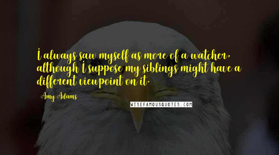 Amy Adams Quotes: I always saw myself as more of a watcher, although I suppose my siblings might have a different viewpoint on it.