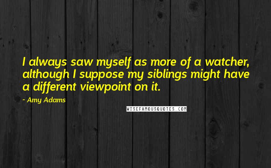 Amy Adams Quotes: I always saw myself as more of a watcher, although I suppose my siblings might have a different viewpoint on it.