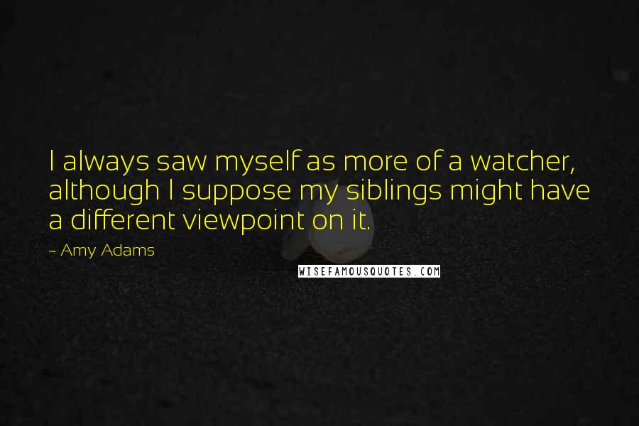 Amy Adams Quotes: I always saw myself as more of a watcher, although I suppose my siblings might have a different viewpoint on it.