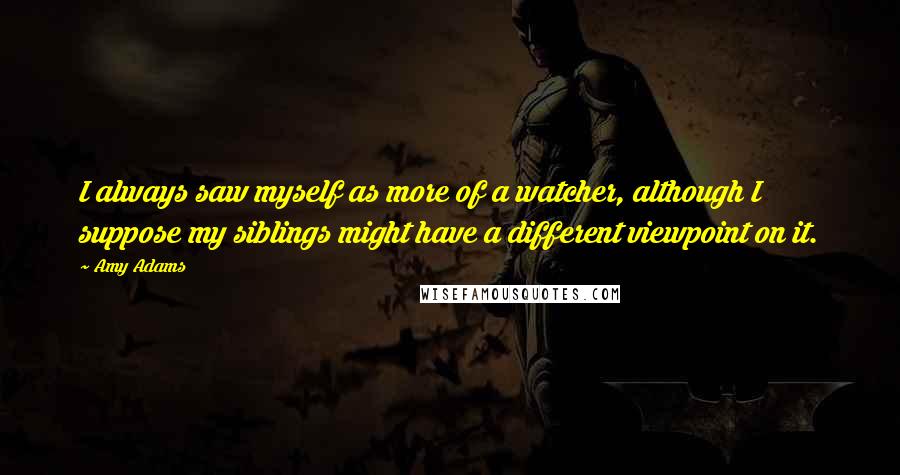 Amy Adams Quotes: I always saw myself as more of a watcher, although I suppose my siblings might have a different viewpoint on it.