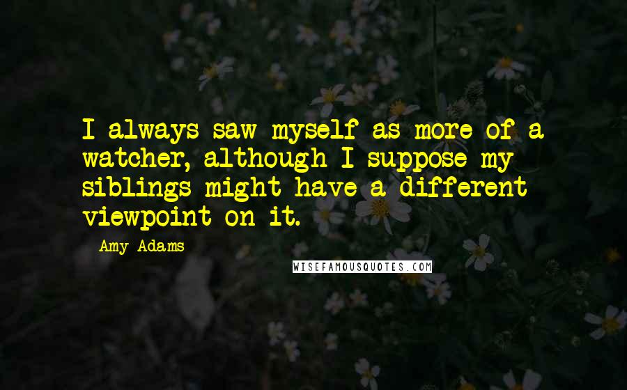 Amy Adams Quotes: I always saw myself as more of a watcher, although I suppose my siblings might have a different viewpoint on it.