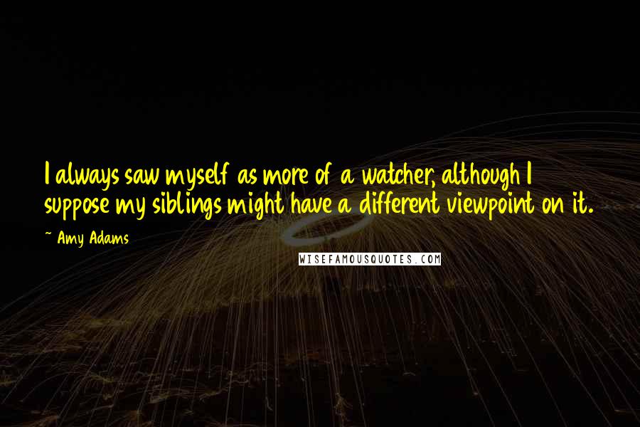 Amy Adams Quotes: I always saw myself as more of a watcher, although I suppose my siblings might have a different viewpoint on it.