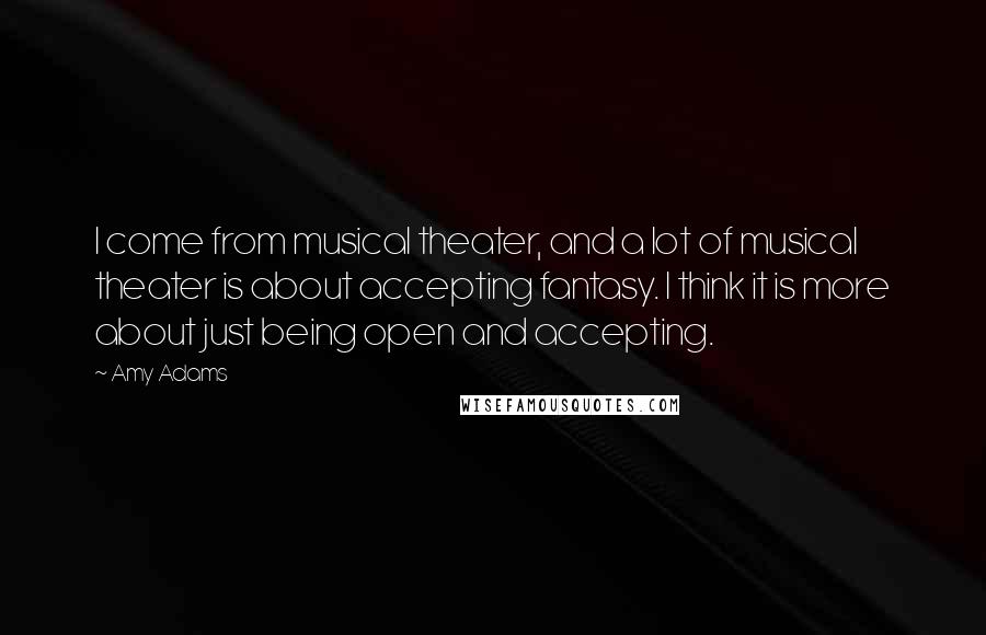 Amy Adams Quotes: I come from musical theater, and a lot of musical theater is about accepting fantasy. I think it is more about just being open and accepting.