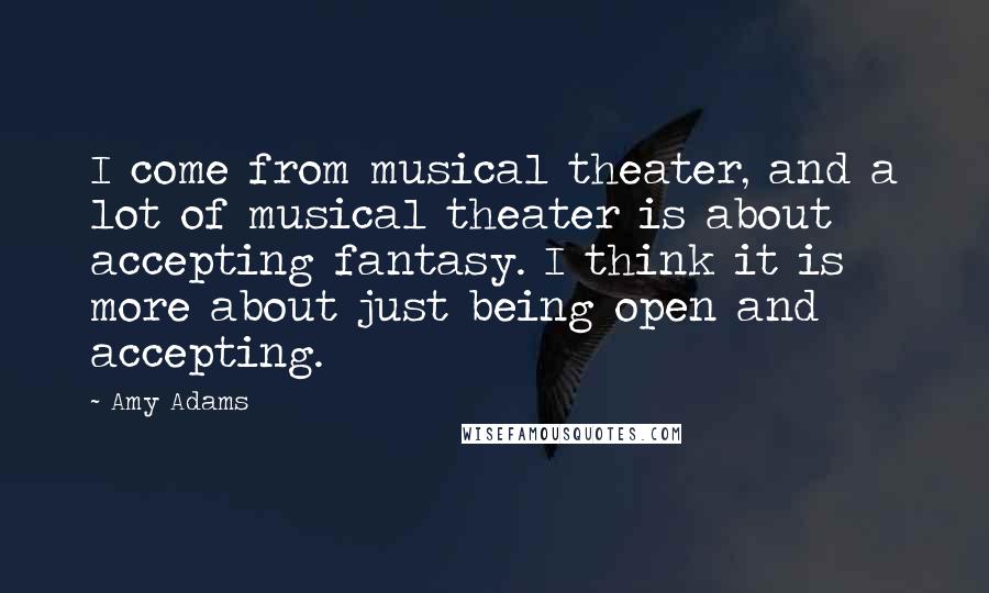 Amy Adams Quotes: I come from musical theater, and a lot of musical theater is about accepting fantasy. I think it is more about just being open and accepting.
