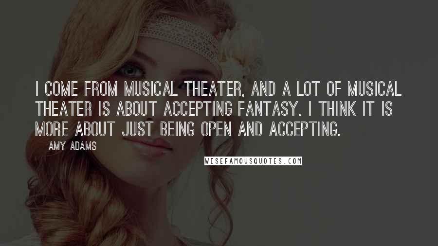 Amy Adams Quotes: I come from musical theater, and a lot of musical theater is about accepting fantasy. I think it is more about just being open and accepting.