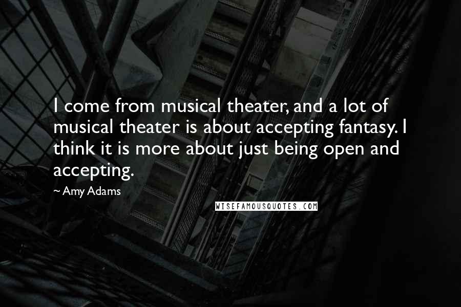 Amy Adams Quotes: I come from musical theater, and a lot of musical theater is about accepting fantasy. I think it is more about just being open and accepting.