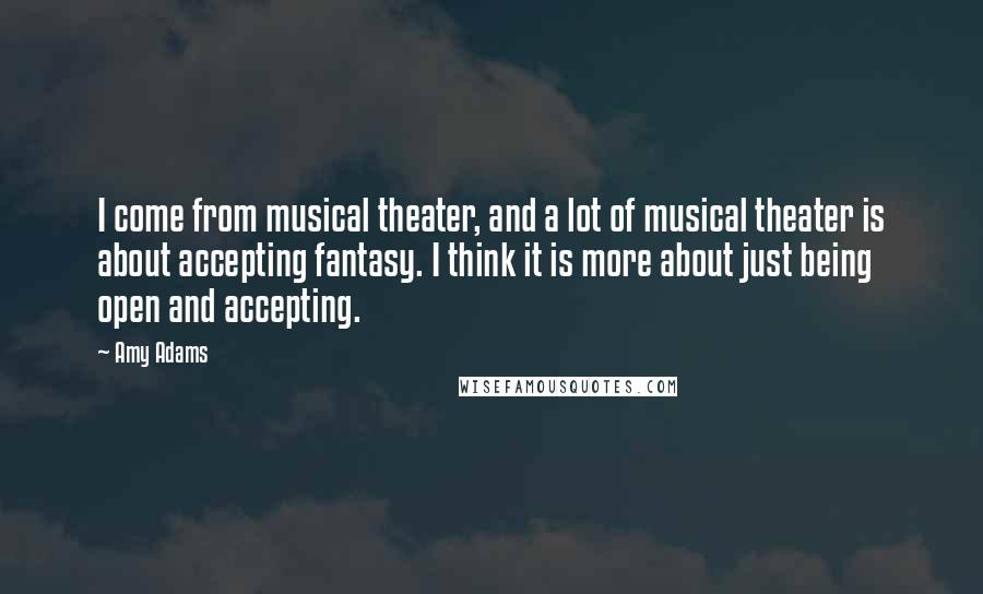Amy Adams Quotes: I come from musical theater, and a lot of musical theater is about accepting fantasy. I think it is more about just being open and accepting.