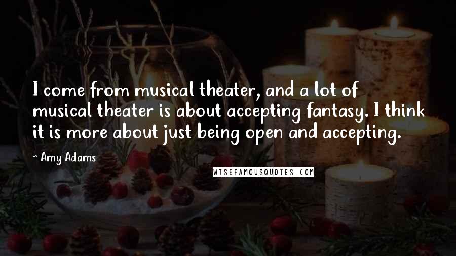 Amy Adams Quotes: I come from musical theater, and a lot of musical theater is about accepting fantasy. I think it is more about just being open and accepting.