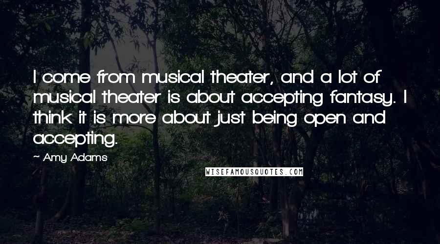Amy Adams Quotes: I come from musical theater, and a lot of musical theater is about accepting fantasy. I think it is more about just being open and accepting.
