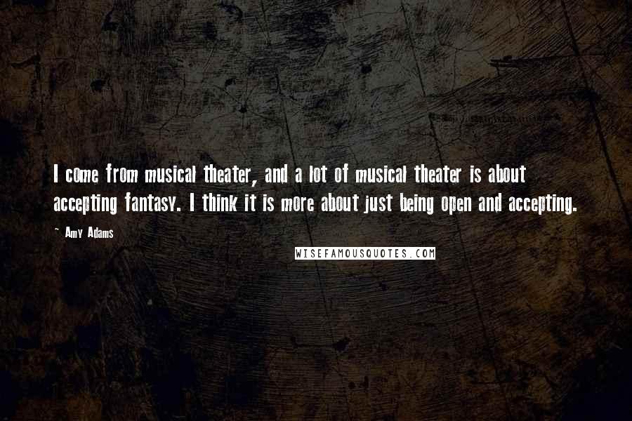 Amy Adams Quotes: I come from musical theater, and a lot of musical theater is about accepting fantasy. I think it is more about just being open and accepting.