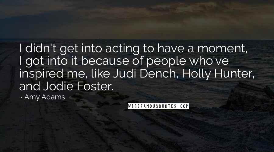 Amy Adams Quotes: I didn't get into acting to have a moment, I got into it because of people who've inspired me, like Judi Dench, Holly Hunter, and Jodie Foster.