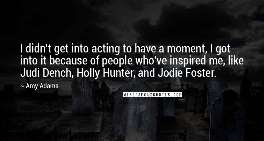 Amy Adams Quotes: I didn't get into acting to have a moment, I got into it because of people who've inspired me, like Judi Dench, Holly Hunter, and Jodie Foster.